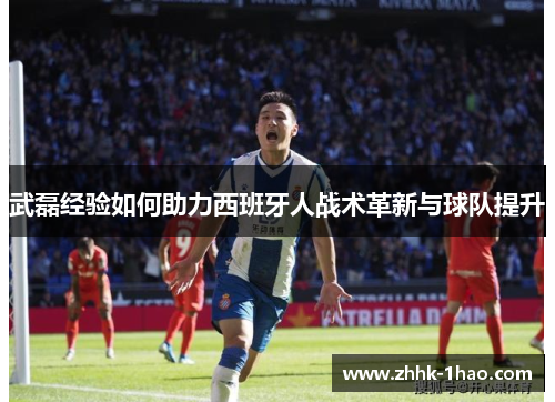 武磊经验如何助力西班牙人战术革新与球队提升