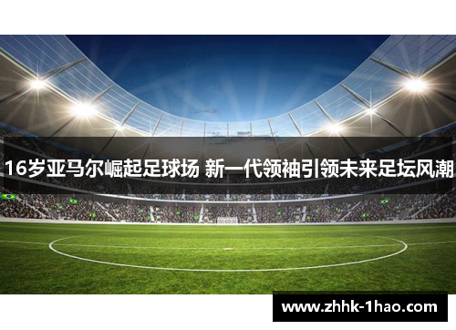 16岁亚马尔崛起足球场 新一代领袖引领未来足坛风潮