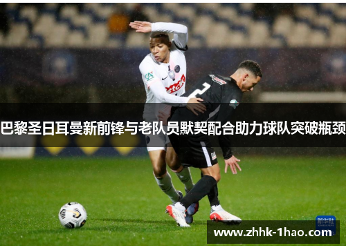 巴黎圣日耳曼新前锋与老队员默契配合助力球队突破瓶颈