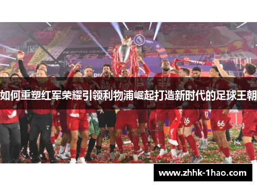 如何重塑红军荣耀引领利物浦崛起打造新时代的足球王朝