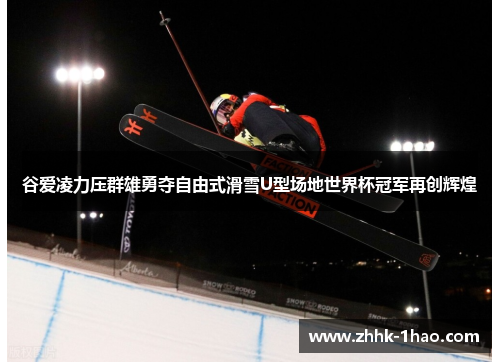 谷爱凌力压群雄勇夺自由式滑雪U型场地世界杯冠军再创辉煌