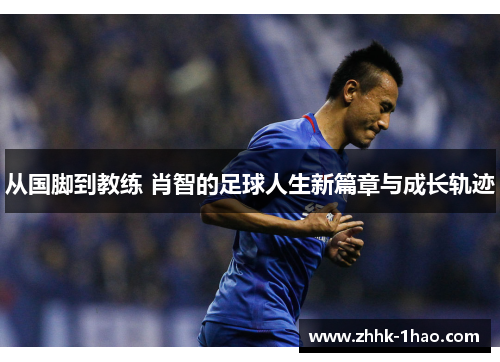 从国脚到教练 肖智的足球人生新篇章与成长轨迹