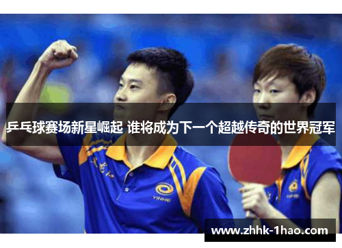 乒乓球赛场新星崛起 谁将成为下一个超越传奇的世界冠军
