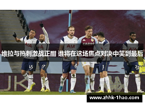 维拉与热刺激战正酣 谁将在这场焦点对决中笑到最后
