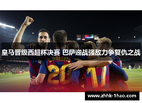皇马晋级西超杯决赛 巴萨迎战强敌力争复仇之战