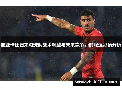迪亚卡比归来对球队战术调整与未来竞争力的深远影响分析