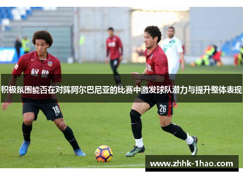 积极氛围能否在对阵阿尔巴尼亚的比赛中激发球队潜力与提升整体表现