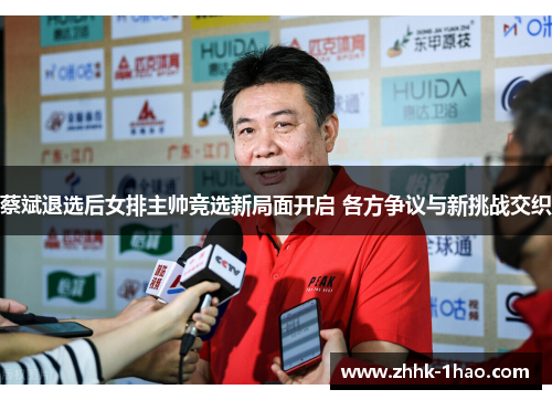 蔡斌退选后女排主帅竞选新局面开启 各方争议与新挑战交织