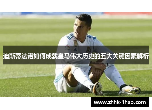 迪斯蒂法诺如何成就皇马伟大历史的五大关键因素解析