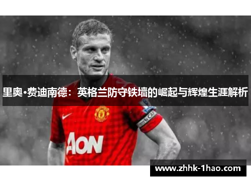 里奥·费迪南德：英格兰防守铁墙的崛起与辉煌生涯解析